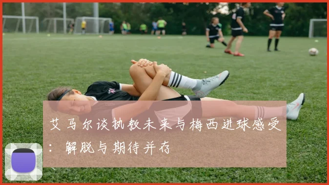 艾马尔谈执教未来与梅西进球感受：解脱与期待并存