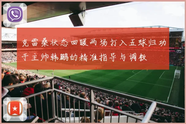 克雷桑状态回暖两场打入五球归功于主帅韩鹏的精准指导与调教