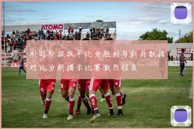 补时阶段扳平比分胜利与新月数据对比分析揭示比赛激烈程度