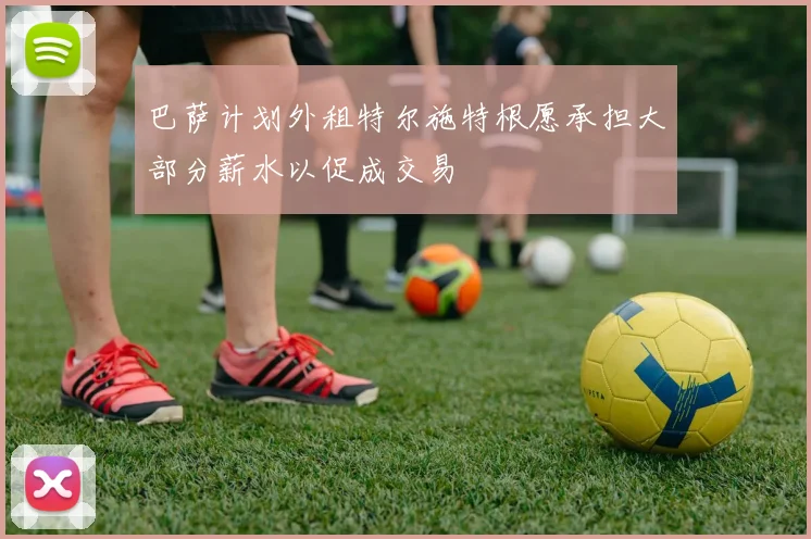 巴萨计划外租特尔施特根愿承担大部分薪水以促成交易