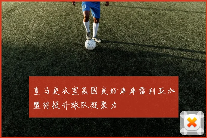 皇马更衣室氛围良好库库雷利亚加盟将提升球队凝聚力