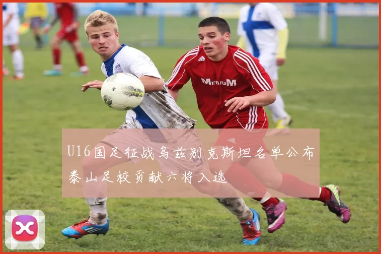 U16国足征战乌兹别克斯坦名单公布泰山足校贡献六将入选