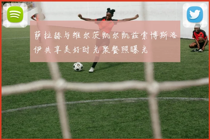 萨拉赫与维尔茨凯尔凯兹索博斯洛伊共享美好时光聚餐照曝光