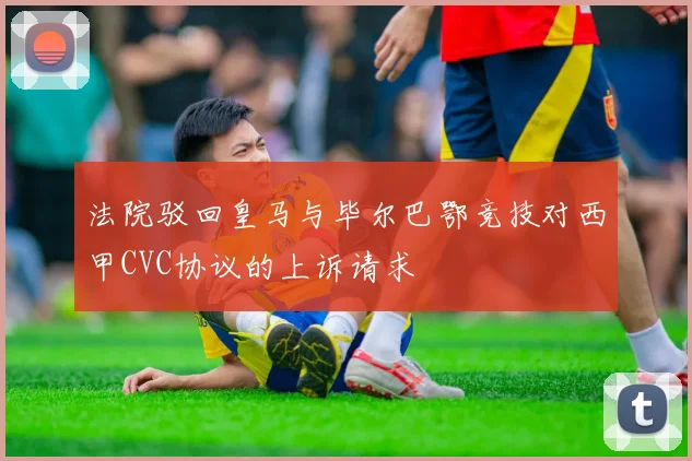 法院驳回皇马与毕尔巴鄂竞技对西甲CVC协议的上诉请求