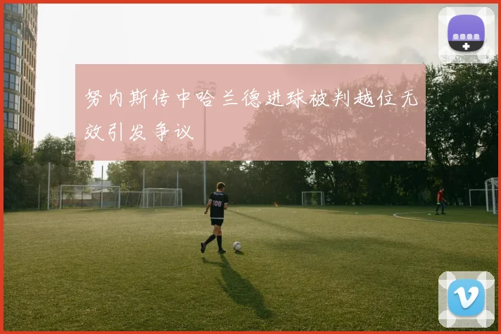 努内斯传中哈兰德进球被判越位无效引发争议