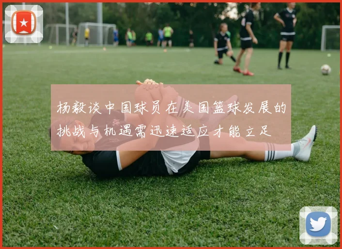 杨毅谈中国球员在美国篮球发展的挑战与机遇需迅速适应才能立足