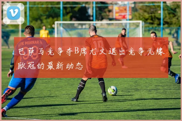 巴萨马竞争夺B席尤文退出竞争无缘欧冠的最新动态